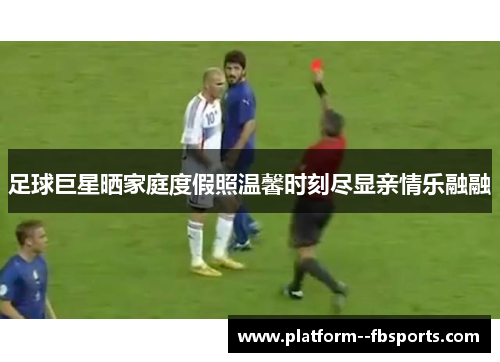 足球巨星晒家庭度假照温馨时刻尽显亲情乐融融
