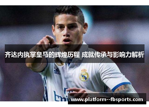 齐达内执掌皇马的辉煌历程 成就传承与影响力解析