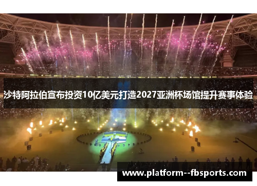 沙特阿拉伯宣布投资10亿美元打造2027亚洲杯场馆提升赛事体验