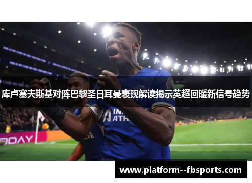库卢塞夫斯基对阵巴黎圣日耳曼表现解读揭示英超回暖新信号趋势